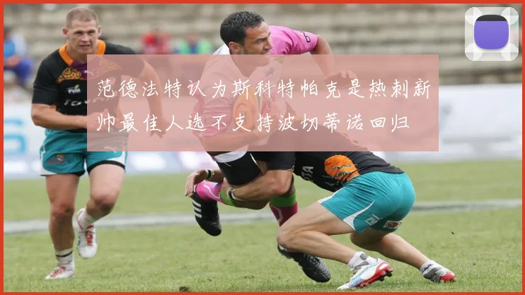 范德法特认为斯科特帕克是热刺新帅最佳人选不支持波切蒂诺回归
