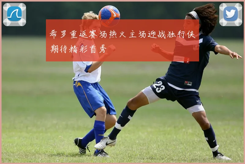 希罗重返赛场热火主场迎战独行侠期待精彩首秀