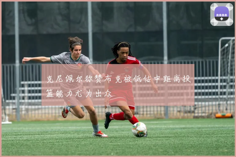 克尼佩尔称赞布克被低估中距离投篮能力尤为出众