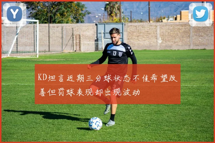 KD坦言近期三分球状态不佳希望改善但罚球表现却出现波动