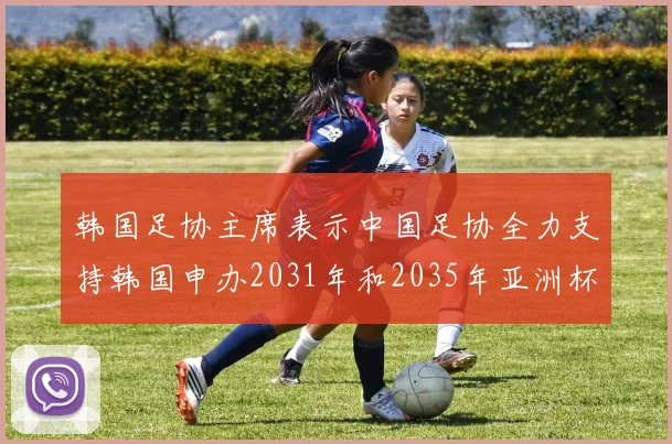 韩国足协主席表示中国足协全力支持韩国申办2031年和2035年亚洲杯赛事