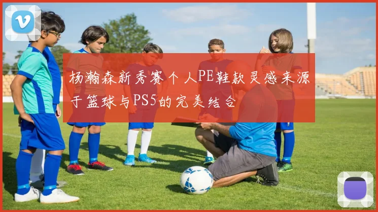 杨瀚森新秀赛个人PE鞋款灵感来源于篮球与PS5的完美结合