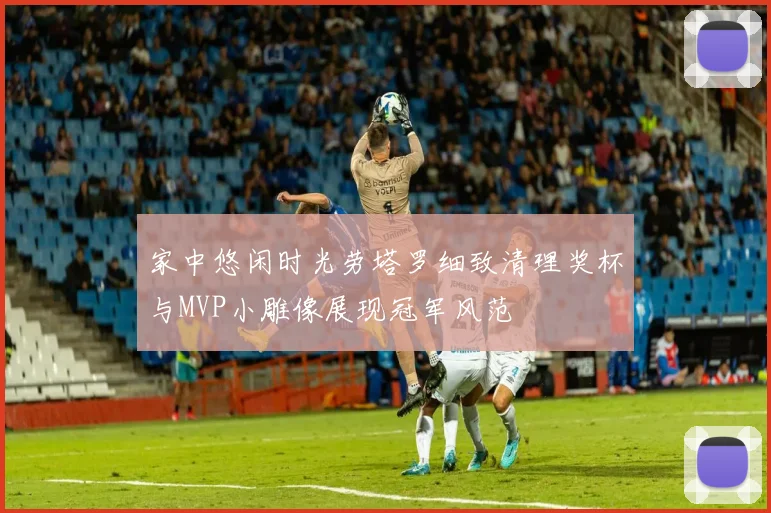 家中悠闲时光劳塔罗细致清理奖杯与MVP小雕像展现冠军风范
