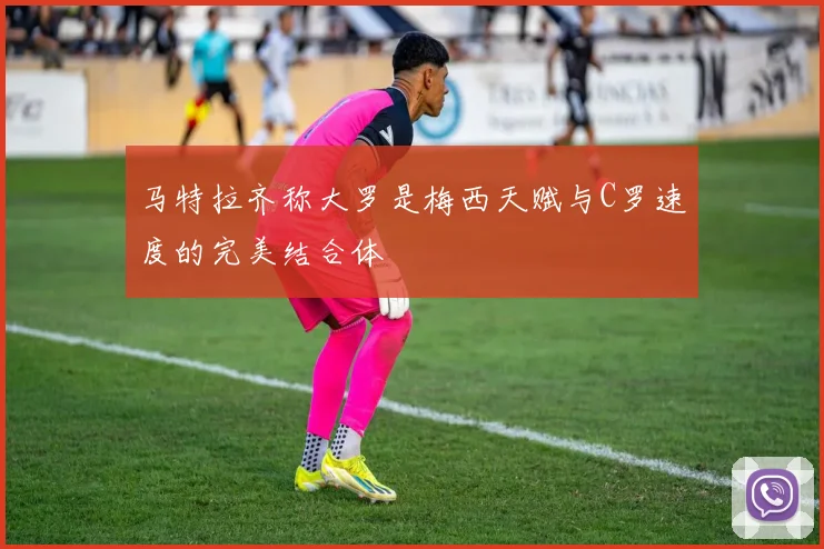 马特拉齐称大罗是梅西天赋与C罗速度的完美结合体