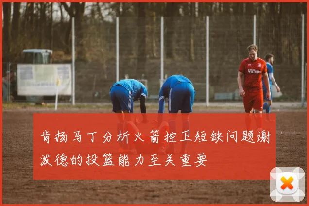 肯扬马丁分析火箭控卫短缺问题谢泼德的投篮能力至关重要