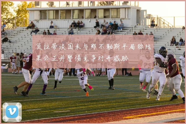 莫拉蒂谈国米与那不勒斯平局称结果公正并警惕竞争对手威胁