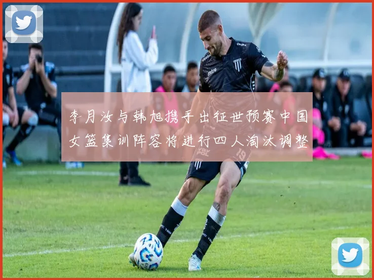 李月汝与韩旭携手出征世预赛中国女篮集训阵容将进行四人淘汰调整