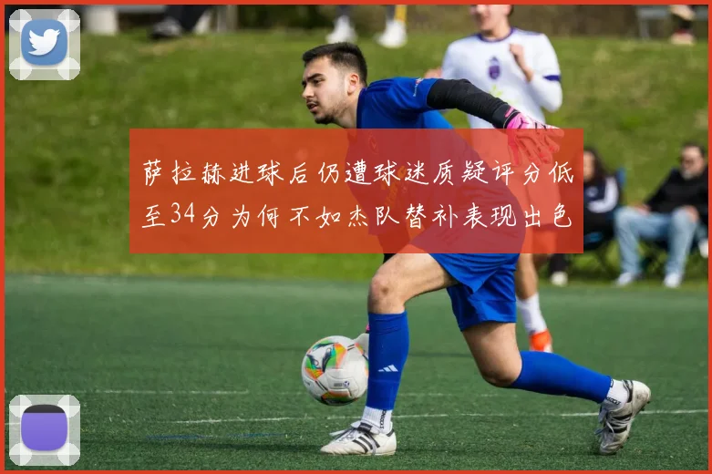 萨拉赫进球后仍遭球迷质疑评分低至34分为何不如杰队替补表现出色